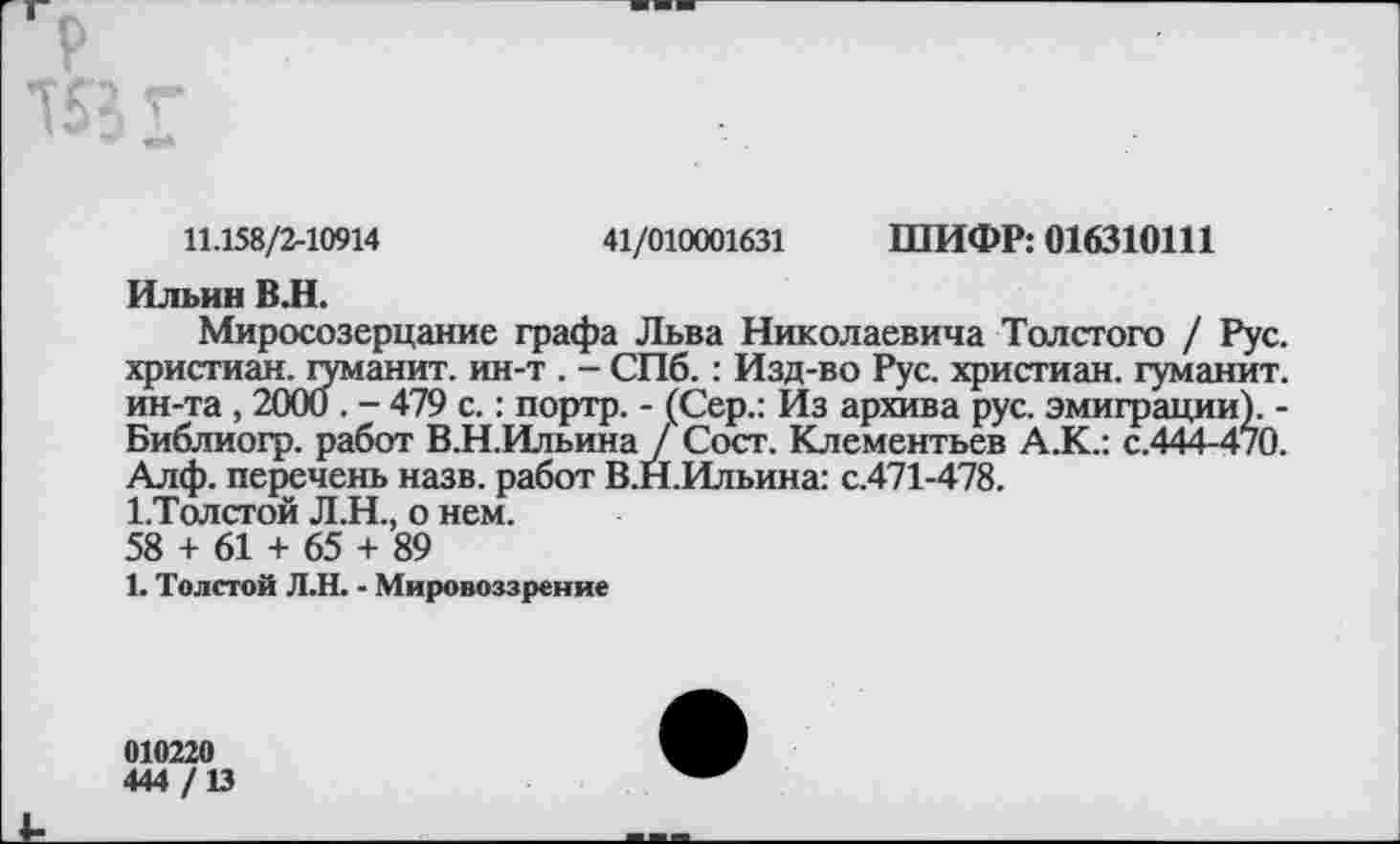 ﻿
11.158/2-10914	41/010001631 ШИФР: 016310111
Ильин ВЛ.
Миросозерцание графа Льва Николаевича Толстого / Рус. христиан, туманит, ин-т . - СПб.: Изд-во Рус. христиан, гуманит. ин-та , 2000 . - 479 с.: портр. - (Сер.: Из архива рус. эмиграции). -Библиогр. работ В.Н.Ильина / Сост. Клементьев А.К.: с.444-4/0. Алф. перечень назв. работ В.Н.Ильина: с.471-478.
1.Толстой Л.Н., о нем.
58 + 61 + 65 + 89
1. Толстой Л.Н. - Мировоззрение
010220
444 /13